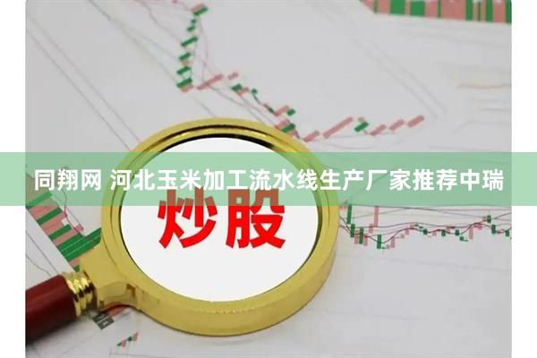 同翔网 河北玉米加工流水线生产厂家推荐中瑞