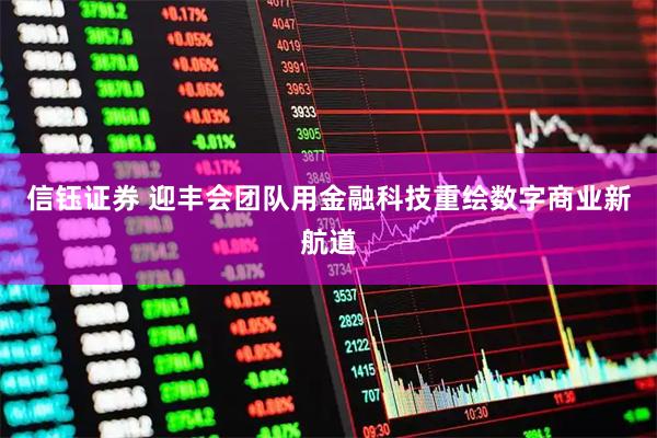 信钰证券 迎丰会团队用金融科技重绘数字商业新航道
