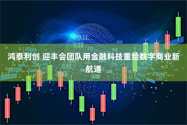 鸿泰利创 迎丰会团队用金融科技重绘数字商业新航道