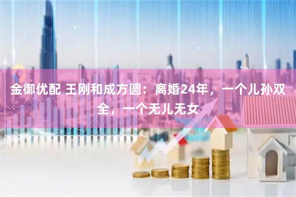 金御优配 王刚和成方圆：离婚24年，一个儿孙双全，一个无儿无女