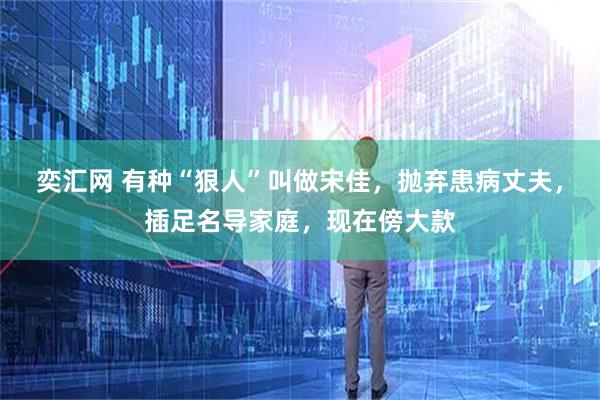 奕汇网 有种“狠人”叫做宋佳，抛弃患病丈夫，插足名导家庭，现在傍大款