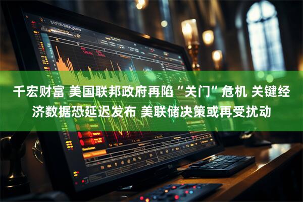 千宏财富 美国联邦政府再陷“关门”危机 关键经济数据恐延迟发布 美联储决策或再受扰动
