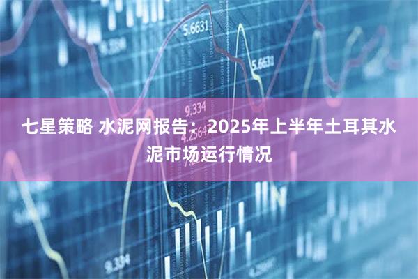 七星策略 水泥网报告：2025年上半年土耳其水泥市场运行情况