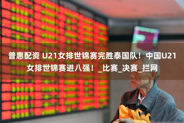 普惠配资 U21女排世锦赛完胜泰国队！中国U21女排世锦赛进八强！_比赛_决赛_拦网