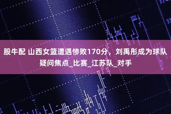 股牛配 山西女篮遭遇惨败170分，刘禹彤成为球队疑问焦点_比赛_江苏队_对手