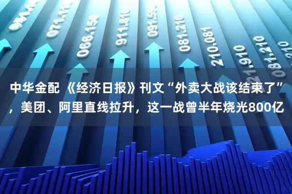 中华金配 《经济日报》刊文“外卖大战该结束了”，美团、阿里直线拉升，这一战曾半年烧光800亿