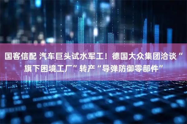 国客信配 汽车巨头试水军工！德国大众集团洽谈“旗下困境工厂”转产“导弹防御零部件”