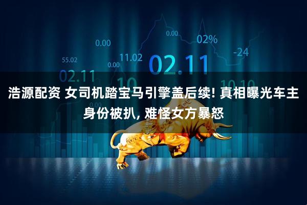 浩源配资 女司机踏宝马引擎盖后续! 真相曝光车主身份被扒, 难怪女方暴怒