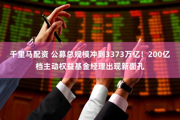 千里马配资 公募总规模冲到3373万亿!200亿档主动权益基金经理出现新面孔