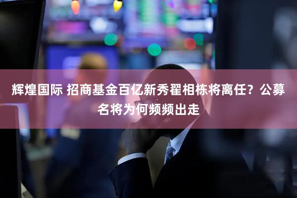 辉煌国际 招商基金百亿新秀翟相栋将离任?公募名将为何频频出走