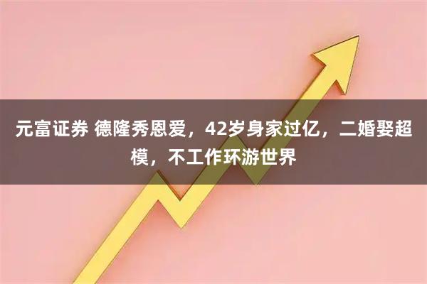元富证券 德隆秀恩爱，42岁身家过亿，二婚娶超模，不工作环游世界