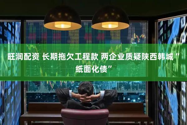 旺润配资 长期拖欠工程款 两企业质疑陕西韩城“纸面化债”