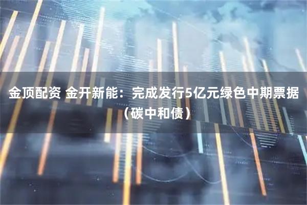 金顶配资 金开新能：完成发行5亿元绿色中期票据（碳中和债）